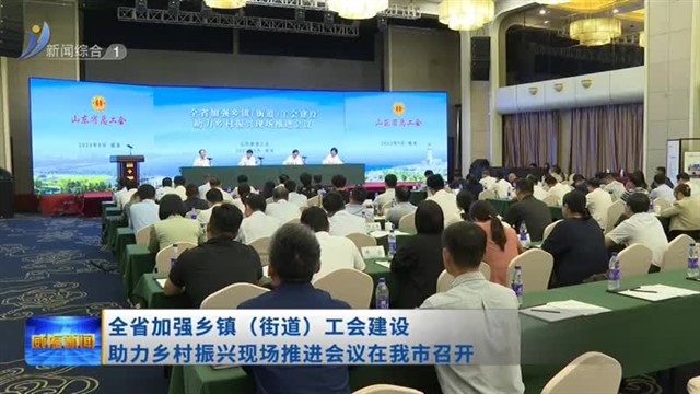 全省加强乡镇（街道）工会建设 助力乡村振兴现场推进会议在我市召开【威海广电讯】