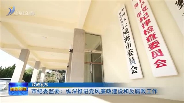 权威发布：市纪委监委：纵深推进党风廉政建设和反腐败工作【威海广电讯】