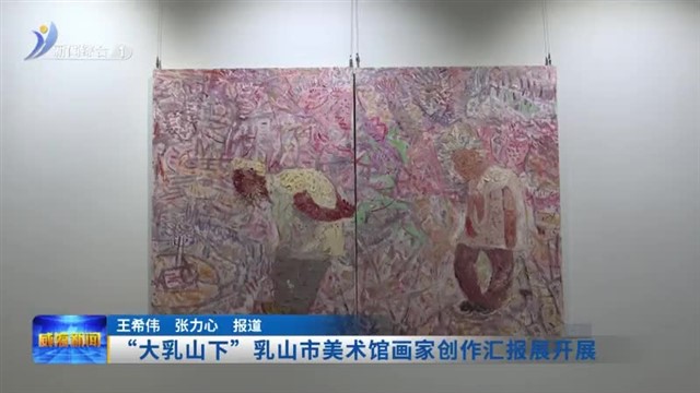“大乳山下”乳山市美术馆画家创作汇报展开展【威海广电讯】