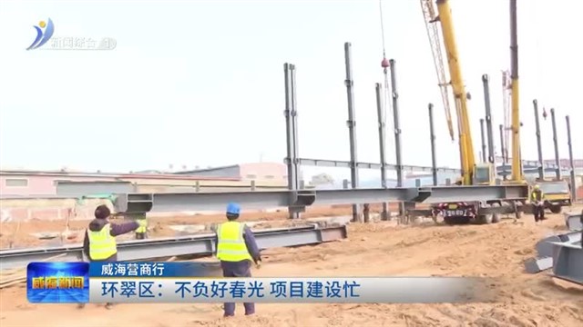环翠区：不负好春光 项目建设忙【威海广电讯】
