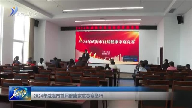 2024年威海市首届健康家庭竞赛举行 【威海广电讯】